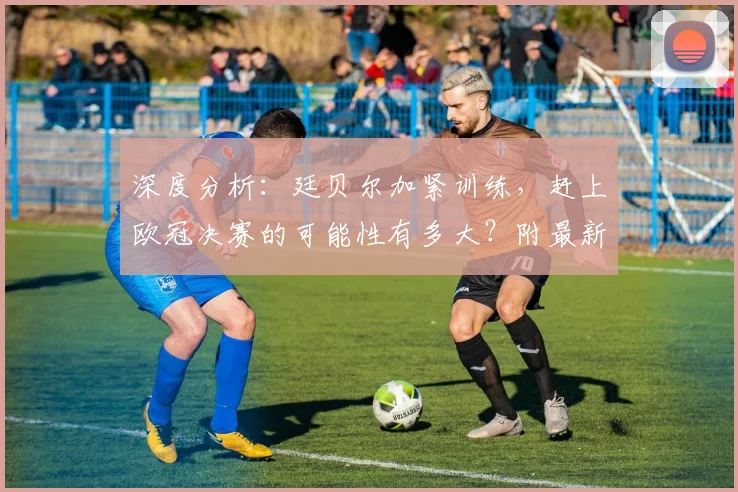 深度分析:廷贝尔加紧训练,赶上欧冠决赛的可能性有多大?附最新伤情解读