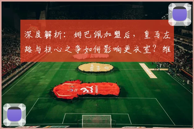 深度解析：姆巴佩加盟后，皇马左路与核心之争如何影响更衣室？维尼修斯面临新挑战