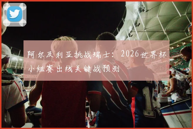 阿尔及利亚挑战瑞士:2026世界杯小组赛出线关键战预测