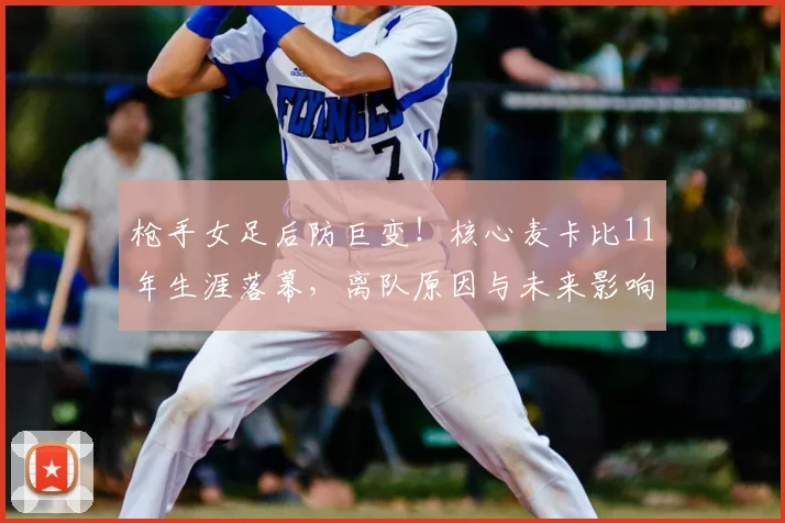 枪手女足后防巨变!核心麦卡比11年生涯落幕,离队原因与未来影响深度解析