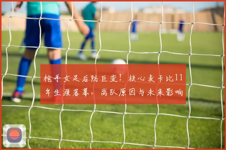 枪手女足后防巨变！核心麦卡比11年生涯落幕，离队原因与未来影响深度解析