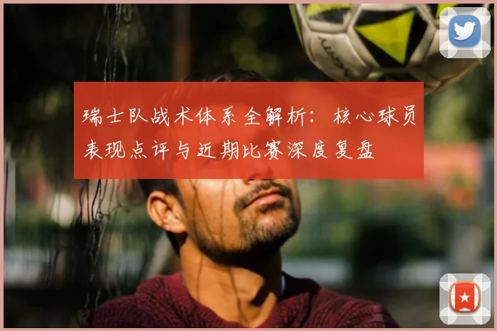 瑞士队战术体系全解析:核心球员表现点评与近期比赛深度复盘