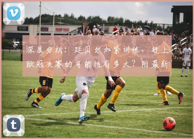 深度分析：廷贝尔加紧训练，赶上欧冠决赛的可能性有多大？附最新伤情解读