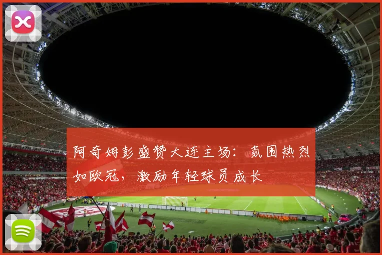 阿奇姆彭盛赞大连主场：氛围热烈如欧冠，激励年轻球员成长