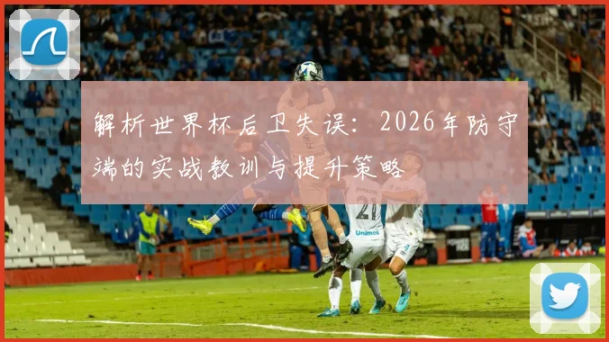 解析世界杯后卫失误:2026年防守端的实战教训与提升策略